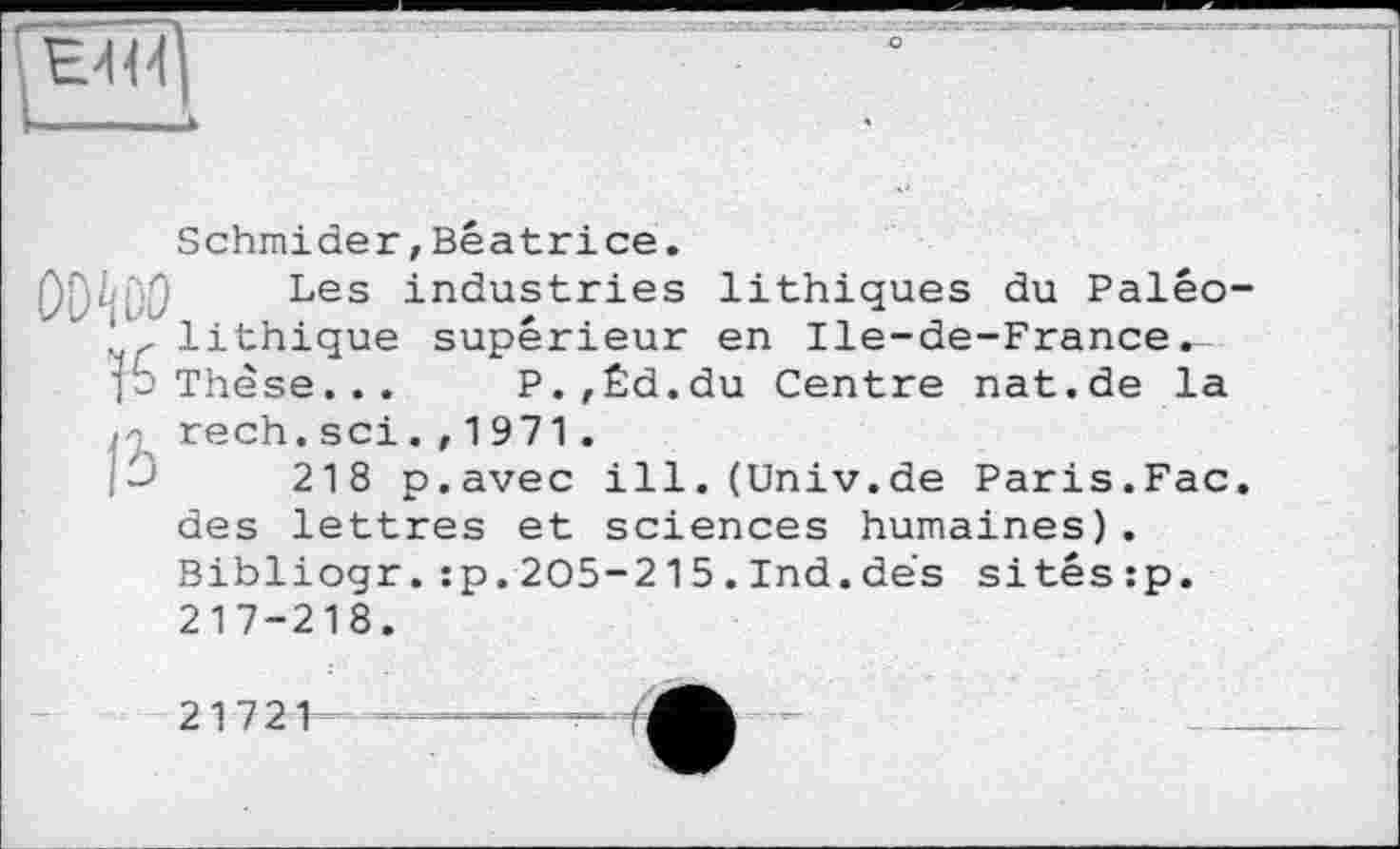 ﻿Schmiele r, Béatrice.
Les industries lithiques du Palêo-lithique supérieur en Ile-de-France^ ■p Thèse... P.,Éd.du Centre nat.de la rech, sei . , 1 971 .
218 p.avec ill.(Univ.de Paris.Fac. des lettres et sciences humaines) . Bibliogr.:p.205-215.Ind.dés sitêsrp. 217-218.
21721